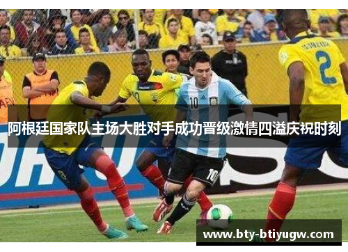 阿根廷国家队主场大胜对手成功晋级激情四溢庆祝时刻